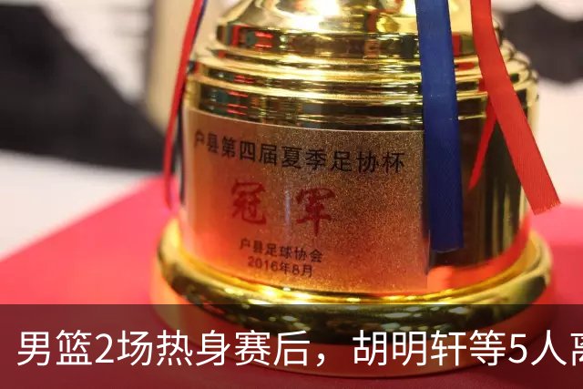 男篮2场热身赛后，胡明轩等5人离队，贺希宁曾凡博王浩然归队