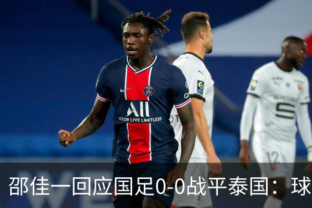 邵佳一回应国足0-0战平泰国：球队配得上胜利，球员们全面达标所有要求